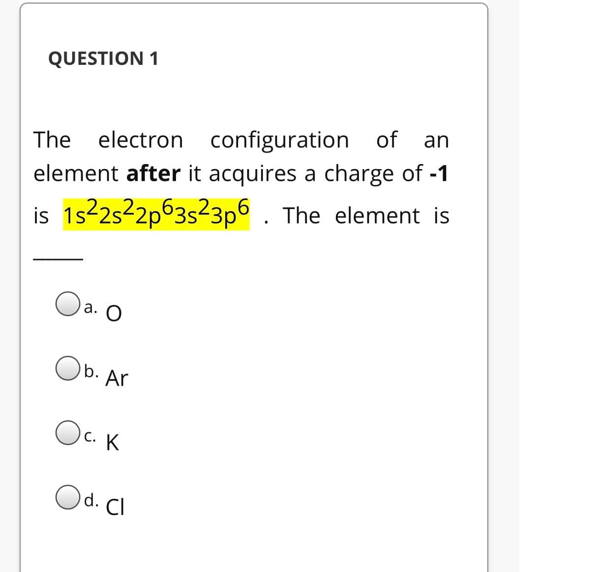 QUESTION 1
of
an
The
electron configuration
element after it acquires a charge of -1
is 1s22s22p63s23p6 . The element is
а. О
b. Ar
Oc. K
)d. Cl
