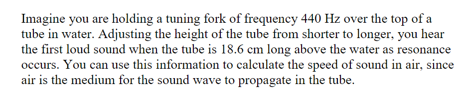 Imagine you are holding a tuning fork of frequency 440 Hz over the top of a
tube in water. Adjusting the height of the tube from shorter to longer, you hear
the first loud sound when the tube is 18.6 cm long above the water as resonance
occurs. You can use this information to calculate the speed of sound in air, since
air is the medium for the sound wave to propagate in the tube.

