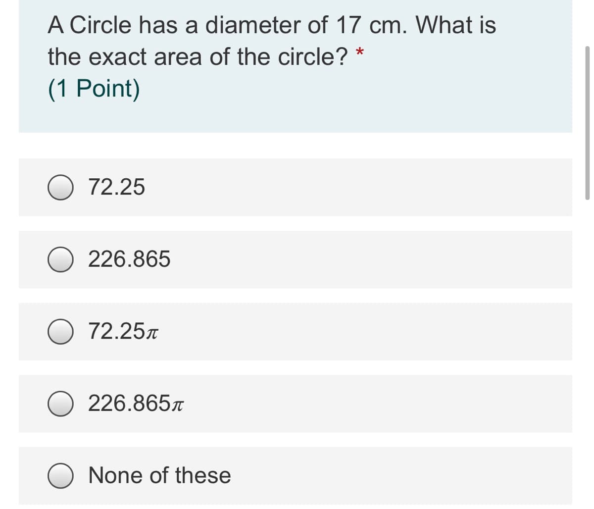 A Circle has a diameter of 17 cm. What is
the exact area of the circle?
(1 Point)
72.25
226.865
72.25
226.8657
None of these
