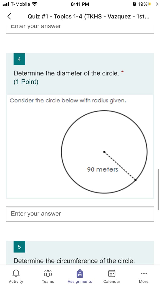 ull T-Mobile ?
8:41 PM
O 19%|
Quiz #1 - Topics 1-4 (TKHS - Vazquez - 1st...
Enter your answer
Determine the diameter of the circle. *
(1 Point)
Consider the circle below with radius given.
90 meters
Enter your answer
Determine the circumference of the circle.
000
...
Activity
Teams
Assignments
Calendar
More
