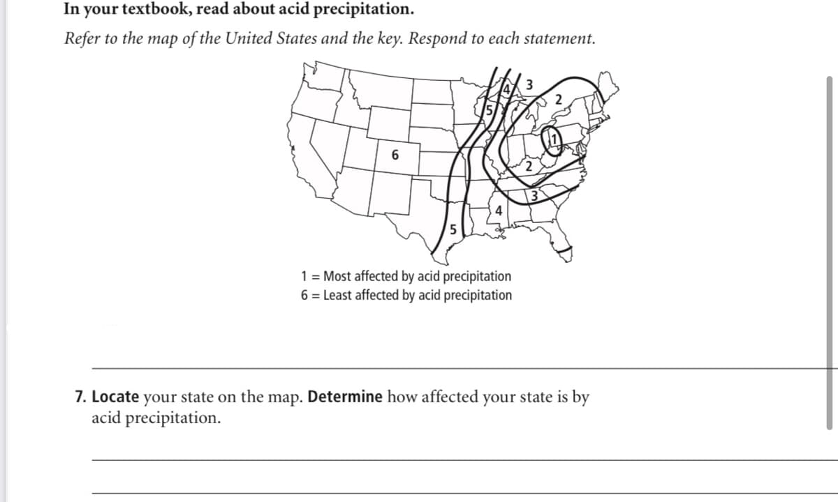 In your textbook, read about acid precipitation.
Refer to the map of the United States and the key. Respond to each statement.
1 = Most affected by acid precipitation
6 = Least affected by acid precipitation
7. Locate your state on the map. Determine how affected your state is by
acid precipitation.
