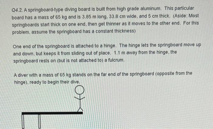 Q4.2. A springboard-type diving board is built from high grade aluminum. This particular
board has a mass of 65 kg and is 3.85 m long, 33.8 cm wide, and 5 cm thick. (Aside: Most
springboards start thick on one end, then get thinner as it moves to the other end. For this
problem, assume the springboard has a constant thickness)
One end of the springboard is attached to a hinge. The hinge lets the springboard move up
and down, but keeps it from sliding out of place. 1.1 m away from the hinge, the
springboard rests on (but is not attached to) a fulcrum.
A diver with a mass of 65 kg stands on the far end of the springboard (opposite from the
hinge), ready to begin their dive.