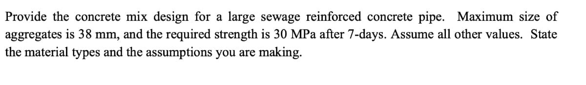 Provide the concrete mix design for a large sewage reinforced concrete pipe. Maximum size of
aggregates is 38 mm, and the required strength is 30 MPa after 7-days. Assume all other values. State
the material types and the assumptions you are making.
