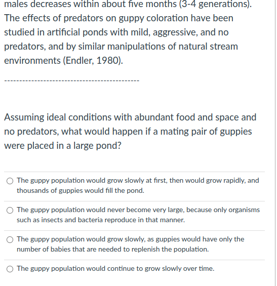 males decreases within about five months (3-4 generations).
The effects of predators on guppy coloration have been
studied in artificial ponds with mild, aggressive, and no
predators, and by similar manipulations of natural stream
environments (Endler, 1980).
Assuming ideal conditions with abundant food and space and
no predators, what would happen if a mating pair of guppies
were placed in a large pond?
The guppy population would grow slowly at first, then would grow rapidly, and
thousands of guppies would fill the pond.
The guppy population would never become very large, because only organisms
such as insects and bacteria reproduce in that manner.
O The guppy population would grow slowly, as guppies would have only the
number of babies that are needed to replenish the population.
O The guppy population would continue to grow slowly over time.
