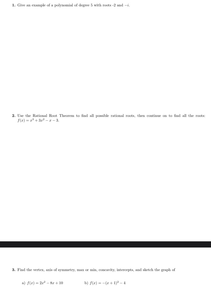 1. Give an example of a polynomial of degree 5 with roots -2 and -i.
2. Use the Rational Root Theorem to find all possible rational roots, then continue on to find all the roots:
f(x) = x³ + 3r2 – x – 3.
3. Find the vertex, axis of symmetry, max or min, concavity, intercepts, and sketch the graph of
a) f(x) = 2x? - 8x + 10
b) f(x) = -(x + 1)² – 4
