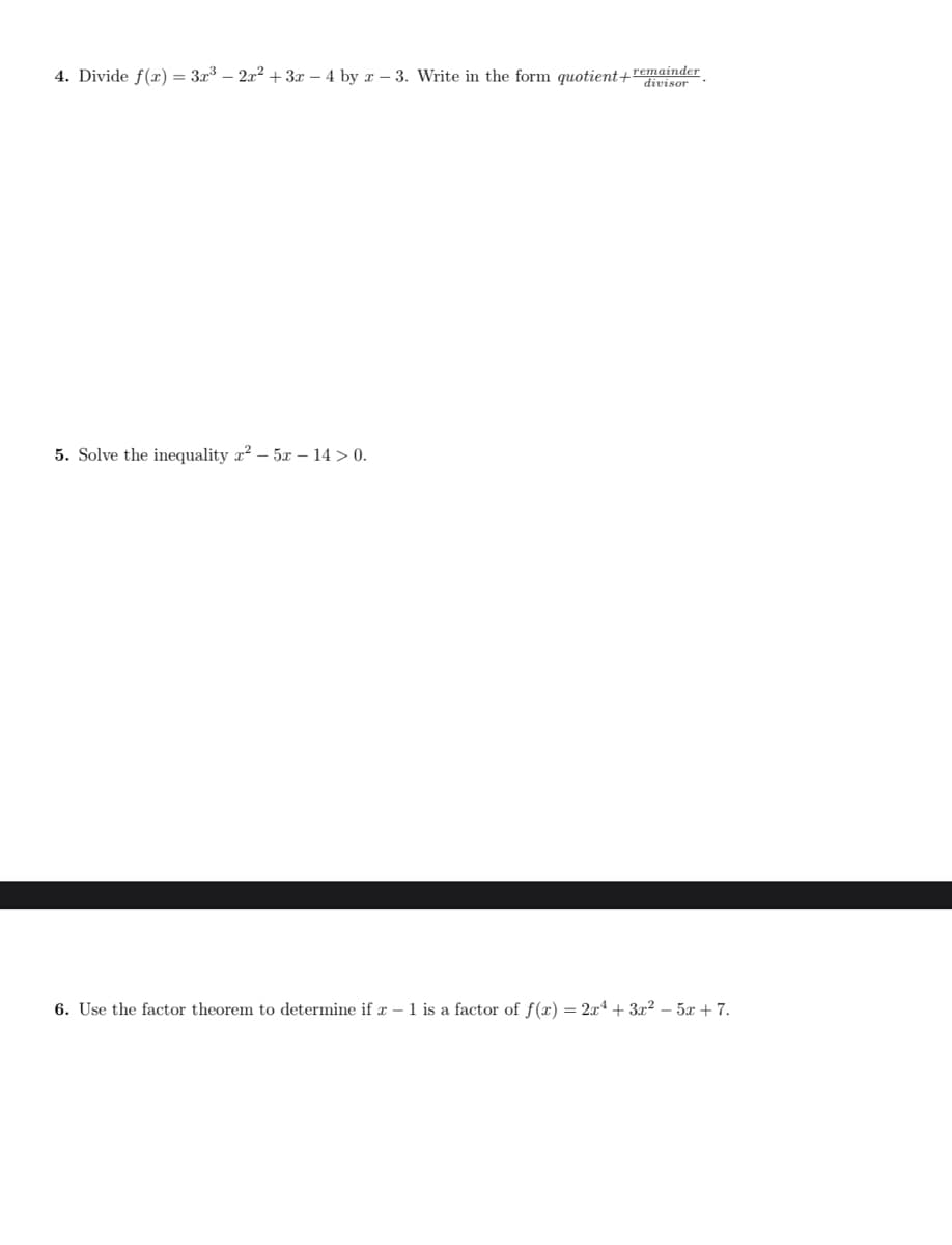 4. Divide f(x) = 3x – 2x² + 3x – 4 by x – 3. Write in the form quotient+remainder
divisor
5. Solve the inequality x? – 5x – 14 > 0.
6. Use the factor theorem to determine if x – 1 is a factor of f(x) = 2x4 + 3x² – 5x +7.
