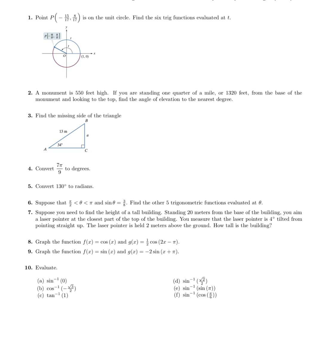 1. Point P( – E,) is on the unit circle. Find the six trig functions evaluated at t.
Pl-
(1,0)
2. A monument is 550 feet high. If you are standing one quarter of a mile, or 1320 feet, from the base of the
monument and looking to the top, find the angle of elevation to the nearest degree.
3. Find the missing side of the triangle
13 m
a
34°
C
4. Convert
7T
to degrees.
5. Convert 130° to radians.
6. Suppose that 5 < 0 < n and sin 0 = . Find the other 5 trigonometric functions evaluated at 0.
7. Suppose you need to find the height of a tall building. Standing 20 meters from the base of the building, you aim
a laser pointer at the closest part of the top of the building. You measure that the laser pointer is 4° tilted from
pointing straight up. The laser pointer is held 2 meters above the ground. How tall is the building?
8. Graph the function f(x) = cos (x) and g(x) = cos (2x – 7).
9. Graph the function f(x) = sin (x) and g(x) = -2 sin (x + 7).
10. Evaluate.
(d) sin-1 ()
(e) sin-' (sin (7))
(f) sin-' (cos ()
-1
(a) sin
(0)
(b) cos-1 (-3)
(c) tan-1 (1)
