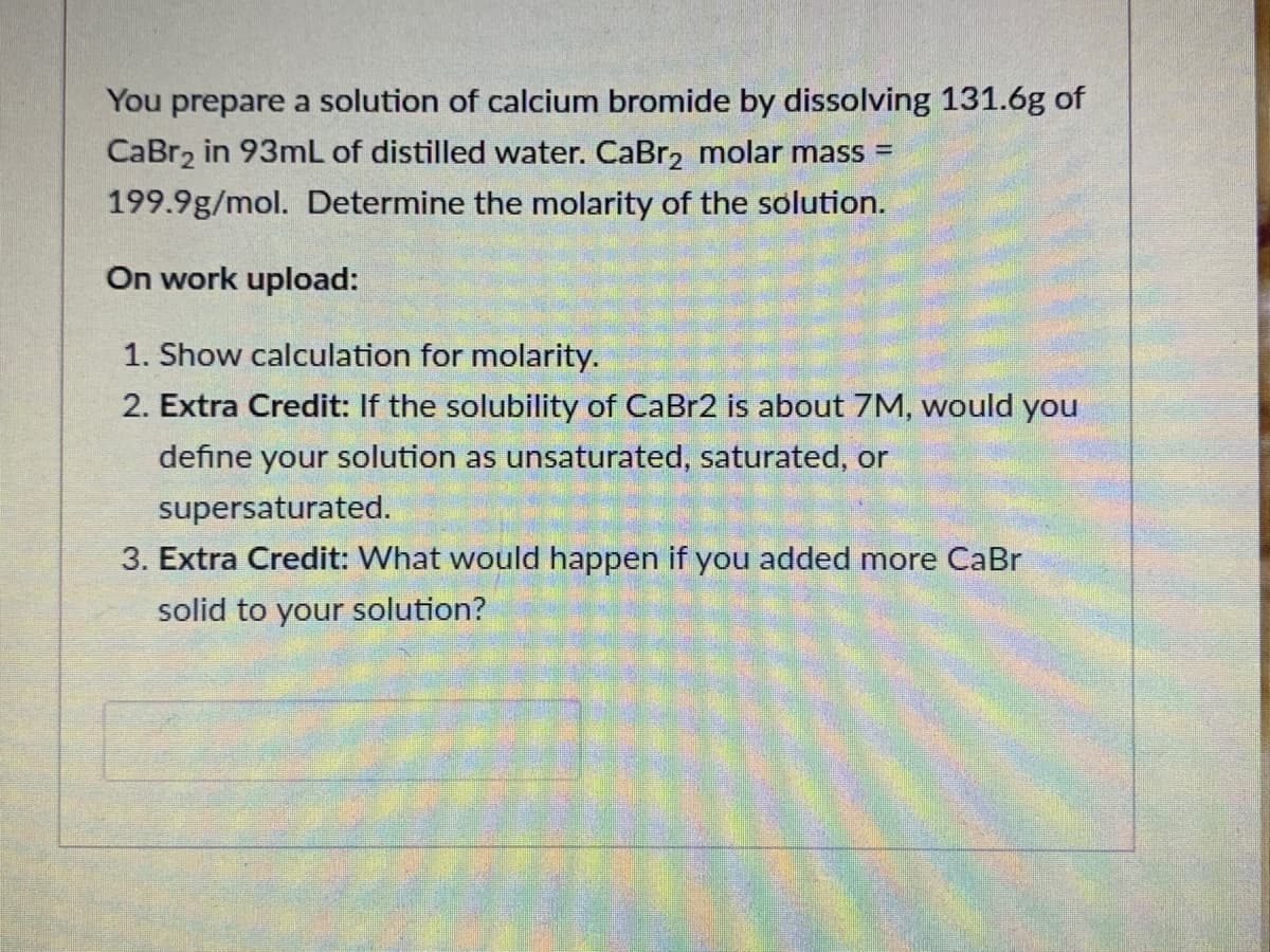 You prepare a solution of calcium bromide by dissolving 131.6g of
CaBr, in 93mL of distilled water. CaBr2 molar mass =
199.9g/mol. Determine the molarity of the solution.
On work upload:
1. Show calculation for molarity.
2. Extra Credit: If the solubility of CaBr2 is about 7M, would you
define your solution as unsaturated, saturated, or
supersaturated.
3. Extra Credit: What would happen if you added more CaBr
solid to your solution?
