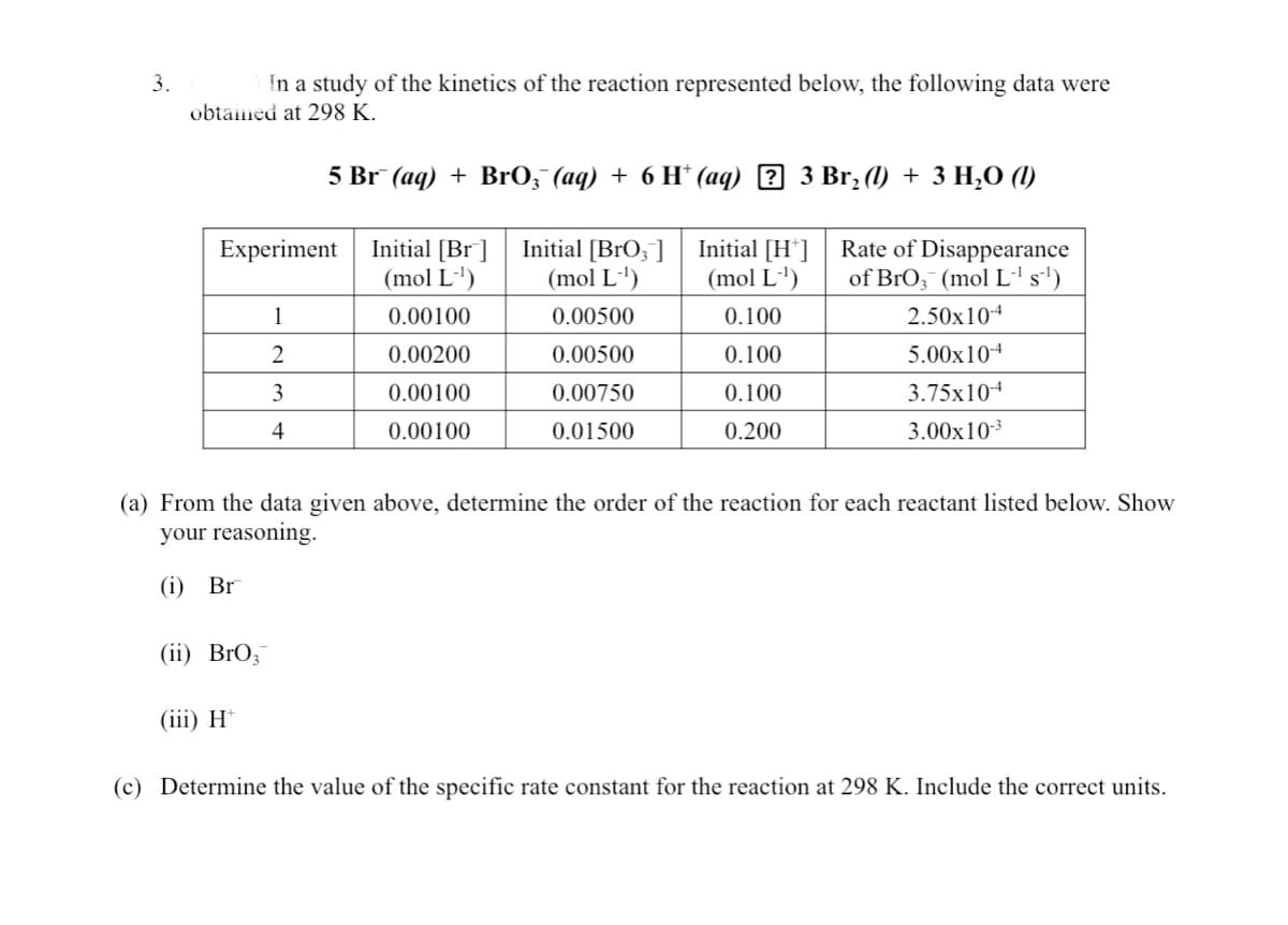 3.
In a study of the kinetics of the reaction represented below, the following data were
obtained at 298 K.
5 Br (aq) + Br0, (аq) + 6 H*(аq) 2 3 Br, (1) + 3 H,0 ()
Initial [Br ]
(mol L')
Initial [BrO;]
(mol L')
Initial [H']
(mol L')
Rate of Disappearance
of BrO;¯ (mol L's')
Experiment
1
0.00100
0.00500
0.100
2.50x104
0.00200
0.00500
0.100
5.00x104
3
0.00100
0.00750
0.100
3.75x10+
4
0.00100
0.01500
0.200
3.00x103
(a) From the data given above, determine the order of the reaction for each reactant listed below. Show
your reasoning.
(i) Br
(ii) BrO;
(iii) H*
(c) Determine the value of the specific rate constant for the reaction at 298 K. Include the correct units.
