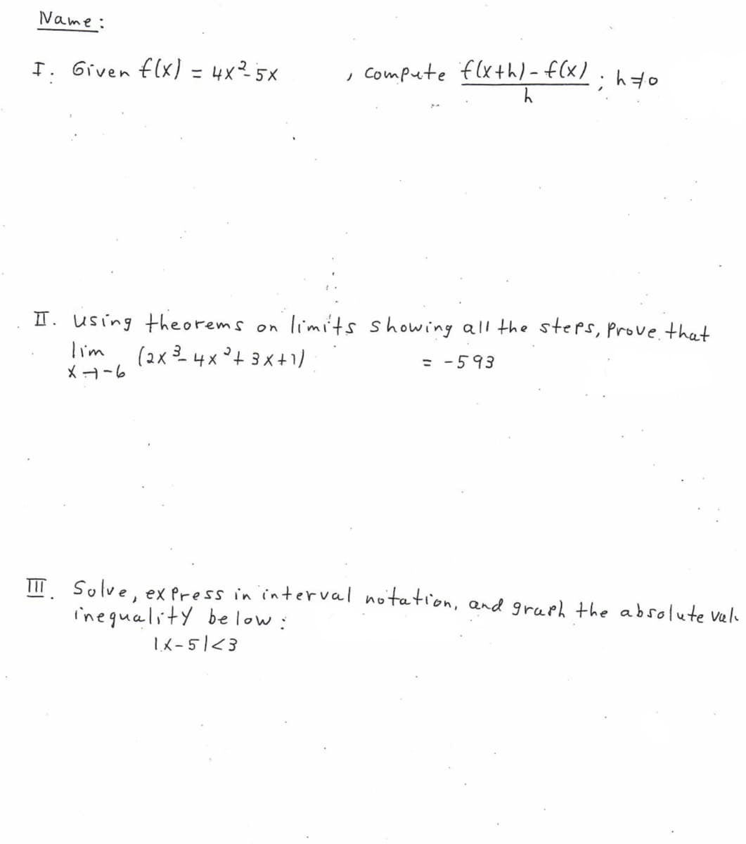 Name:
I. Given flx) = 4x²5x
, Compute flxth)-f(x).ho
II. using theorems on limits showing all the steps, prove that
lim
(2x 3 4x °+ 3x+1)
= -593
XH-6
TIT Solve, ex Press in interval notation, and graph the absolute vela
ineguality below:
1K-51<3
