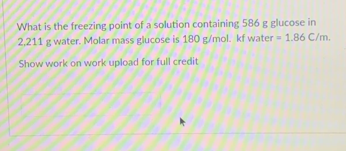 What is the freezing point of a solution containing 586 g glucose in
2,211 g water. Molar mass glucose is 180 g/mol. kf water = 1.86 C/m.
%3D
Show work on work upload for full credit
