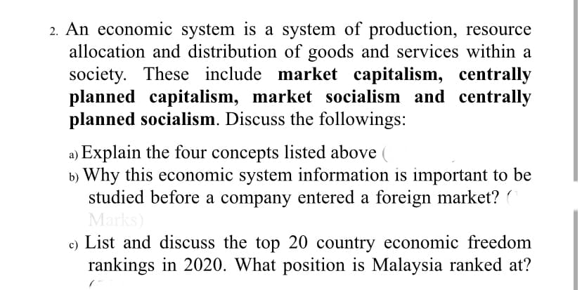 2. An economic system is a system of production, resource
allocation and distribution of goods and services within a
society. These include market capitalism, centrally
planned capitalism, market socialism and centrally
planned socialism. Discuss the followings:
a) Explain the four concepts listed above
b) Why this economic system information is important to be
studied before a company entered a foreign market? (
Marks)
List and discuss the top 20 country economic freedom
rankings in 2020. What position is Malaysia ranked at?
