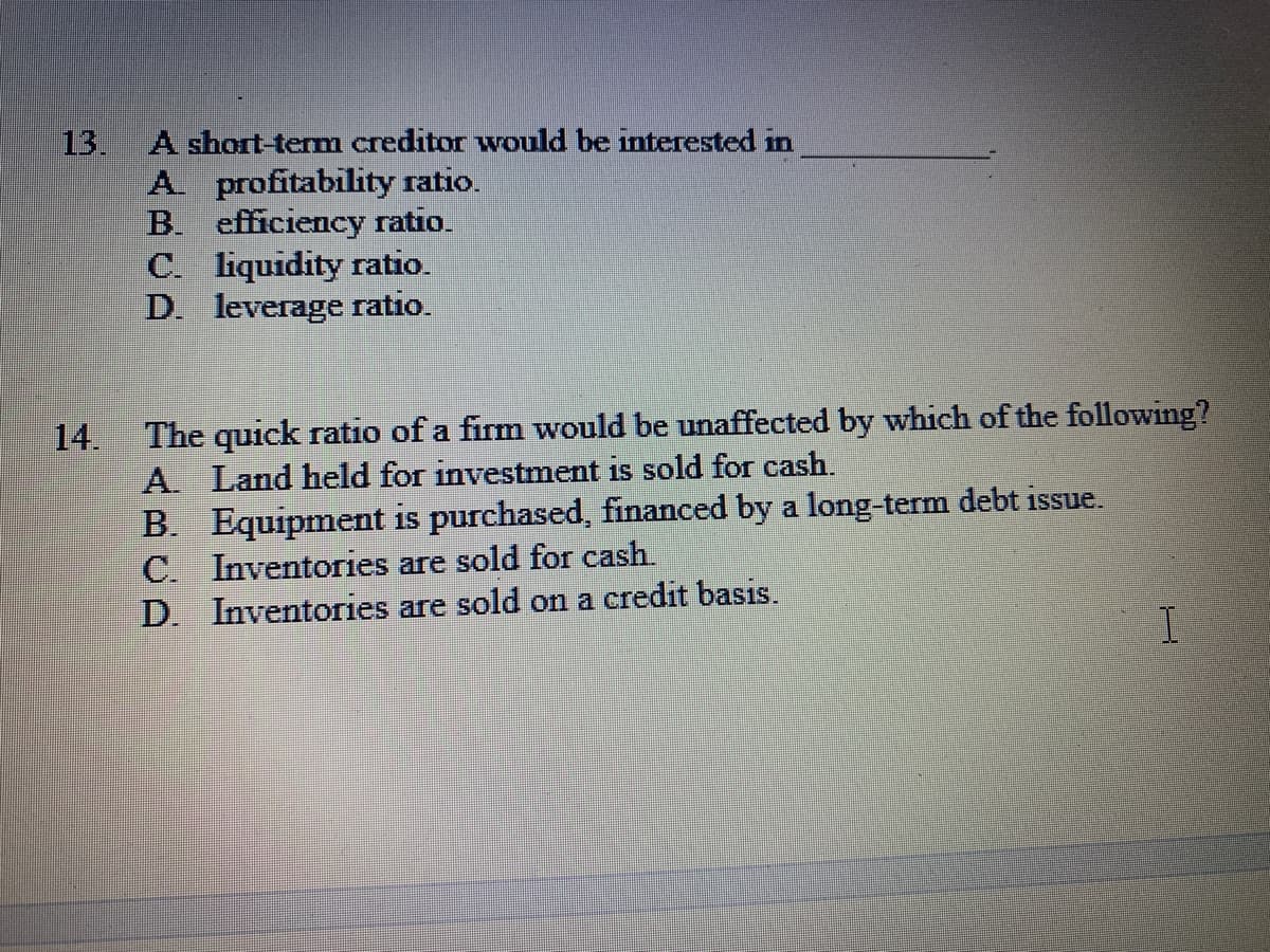 13.
A short-term creditor would be interested in
A. profitability ratio.
B. efficiency ratio.
C. liquidity ratio.
D. leverage ratio.
The quick ratio of a firm would be unaffected by which of the following?
14.
A. Land held for investment is sold for cash.
B. Equipment is purchased, financed by a long-term debt issue.
C. Inventories are sold for cash
D. Inventories are sold on a credit basis.
