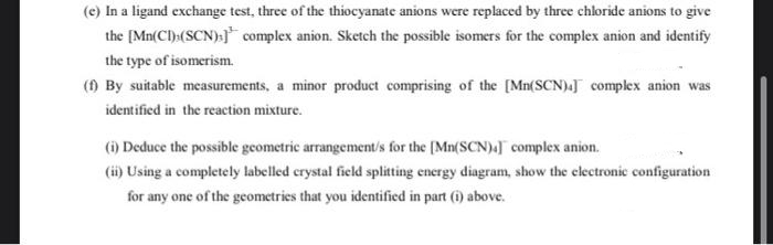 (e) In a ligand exchange test, three of the thiocyanate anions were replaced by three chloride anions to give
the [Mn(CI) (SCN);] complex anion. Sketch the possible isomers for the complex anion and identify
the type of isomerism.
(f) By suitable measurements, a minor product comprising of the [Mn(SCN)] complex anion was
identified in the reaction mixture.
(i) Deduce the possible geometric arrangements for the [Mn(SCN)] complex anion.
(ii) Using a completely labelled crystal field splitting energy diagram, show the electronic configuration
for any one of the geometries that you identified in part (1) above.