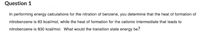 Question 1
In performing energy calculations for the nitration of benzene, you determine that the heat of formation of
nitrobenzene is 63 kcal/mol, while the heat of formation for the cationic intermediate that leads to
nitrobenzene is 830 kcal/mol. What would the transition state energy be?