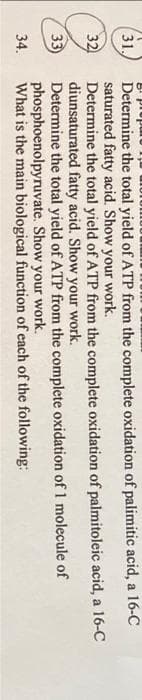 31.
32
33)
34.
Determine the total yield of ATP from the complete oxidation of palimitic acid, a 16-C
saturated fatty acid. Show your work.
Determine the total yield of ATP from the complete oxidation of palmitoleic acid, a 16-C
diunsaturated fatty acid. Show your work.
Determine the total yield of ATP from the complete oxidation
of 1 molecule
of
phosphoenolpyruvate. Show your work.
What is the main biological
function of each of the following: