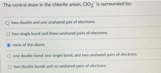 The central atom in the chlorite anion, ClO₂ is surrounded by:
O two double and one unshared pair of electrons.
two single bond and three unshared pairs of electrons.
none of the above
O one double bond, one single bond, and two unshared pairs of electrons.
O two double bonds and no unshared pairs of electrons.