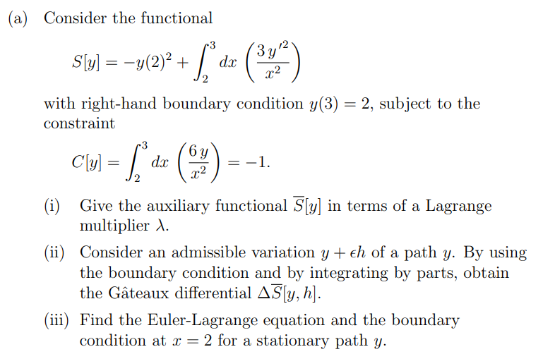 (a) Consider the functional
S[y] =-y(2)² +
+ L² dx (31²)
with right-hand boundary condition y(3) = 2, subject to the
constraint
CM = [₁²₁
Cly
dx
6 y
= -1.
(i)
Give the auxiliary functional S[y] in terms of a Lagrange
multiplier X.
(ii) Consider an admissible variation y + ch of a path y. By using
the boundary condition and by integrating by parts, obtain
the Gâteaux differential AS[y, h].
(iii) Find the Euler-Lagrange equation and the boundary
condition at x = 2 for a stationary path y.