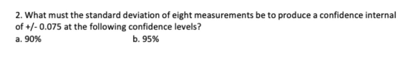 2. What must the standard deviation of eight measurements be to produce a confidence internal
of +/-0.075 at the following confidence levels?
a. 90%
b. 95%