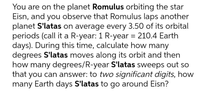 You are on the planet Romulus orbiting the star
Eisn, and you observe that Romulus laps another
planet S'latas on average every 3.50 of its orbital
periods (call it a R-year: 1 R-year = 210.4 Earth
days). During this time, calculate how many
degrees S'latas moves along its orbit and then
how many degrees/R-year S'latas sweeps out so
that you can answer: to two significant digits, how
many Earth days S'latas to go around Eisn?