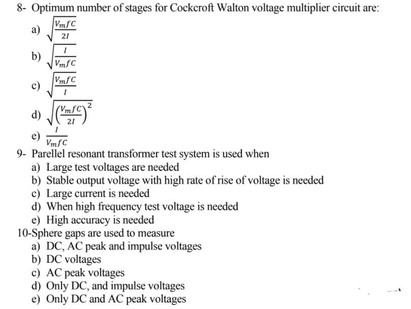 8- Optimum number of stages for Cockcroft Walton voltage multiplier circuit are:
VmfC
a)
21
b)
VmfC
VmfC
c)
VmfC
d)
21
e)
VmfC
9- Parellel resonant transformer test system is used when
a) Large test voltages are needed
b) Stable output voltage with high rate of rise of voltage is needed
c) Large current is needed
d) When high frequency test voltage is needed
e) High accuracy is needed
10-Sphere gaps are used to measure
a) DC, AC peak and impulse voltages
b) DC voltages
c) AC peak voltages
d) Only DC, and impulse voltages
e) Only DC and AC peak voltages
