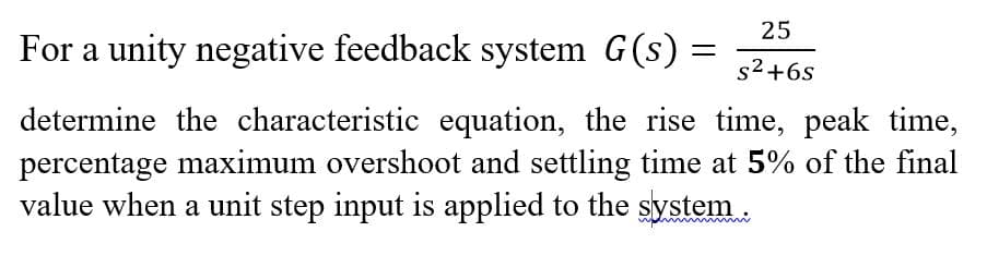 25
For a unity negative feedback system G(s)
s2+6s
determine the characteristic equation, the rise time, peak time,
percentage maximum overshoot and settling time at 5% of the final
value when a unit step input is applied to the system .
