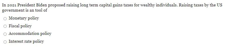 In 2021 President Biden proposed raising long term capital gains taxes for wealthy individuals. Raising taxes by the US
government is an tool of
Monetary policy
Fiscal policy
Accommodation policy
Interest rate policy
