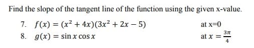 Find the slope of the tangent line of the function using the given x-value.
7. f(x) = (x² + 4x)(3x² + 2x – 5)
8. g(x) = sin x cos x
at x=0
at x =
4
