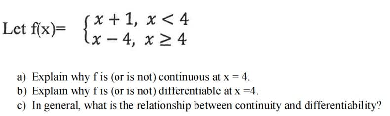 x + 1, x < 4
lx - 4, x 2 4
Let f(x)=
a) Explain why f is (or is not) continuous at x = 4.
b) Explain why f is (or is not) differentiable at x =4.
c) In general, what is the relationship between continuity and differentiability?
