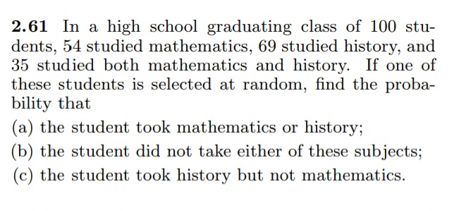 2.61 In a high school graduating class of 100 stu-
dents, 54 studied mathematics, 69 studied history, and
35 studied both mathematics and history. If one of
these students is selected at random, find the proba-
bility that
(a) the student took mathematics or history;
(b) the student did not take either of these subjects;
(c) the student took history but not mathematics.
