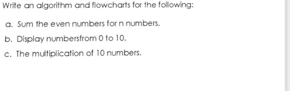 Write an algorithm and flowcharts for the following:
a. Sum the even numbers for n numbers.
b. Display numbersfrom 0 to 1o.
c. The multiplication of 10 numbers.
