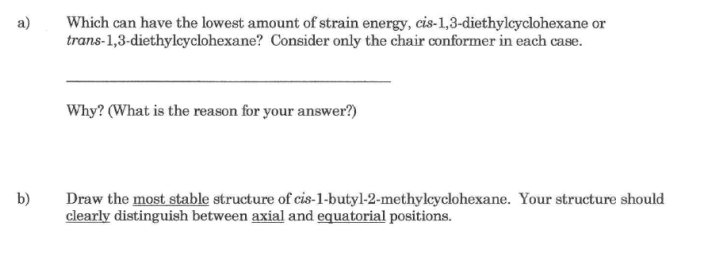 Which can have the lowest amount of strain energy, cis-1,3-diethylcyclohexane or
trans-1,3-diethylcyclohexane? Consider only the chair conformer in each case.
a)
Why? (What is the reason for your answer?)
Draw the most stable structure of cis-1-butyl-2-methylcyclohexane. Your structure should
clearly distinguish between axial and equatorial positions.
b)
