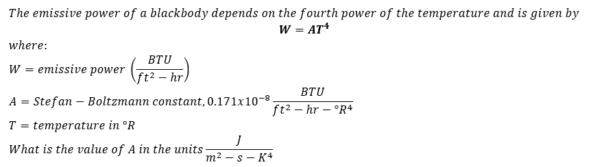 The emissive power of a blackbody depends on the fourth power of the temperature and is given by
W = AT*
where:
BTU
W
emissive power
ft² – hr,
BTU
A
Stefan – Boltzmann constant, 0.171x10-8.
ft2 – hr – °R4
T
temperature in °R
What is the value of A in the units
т2 — s — K4
