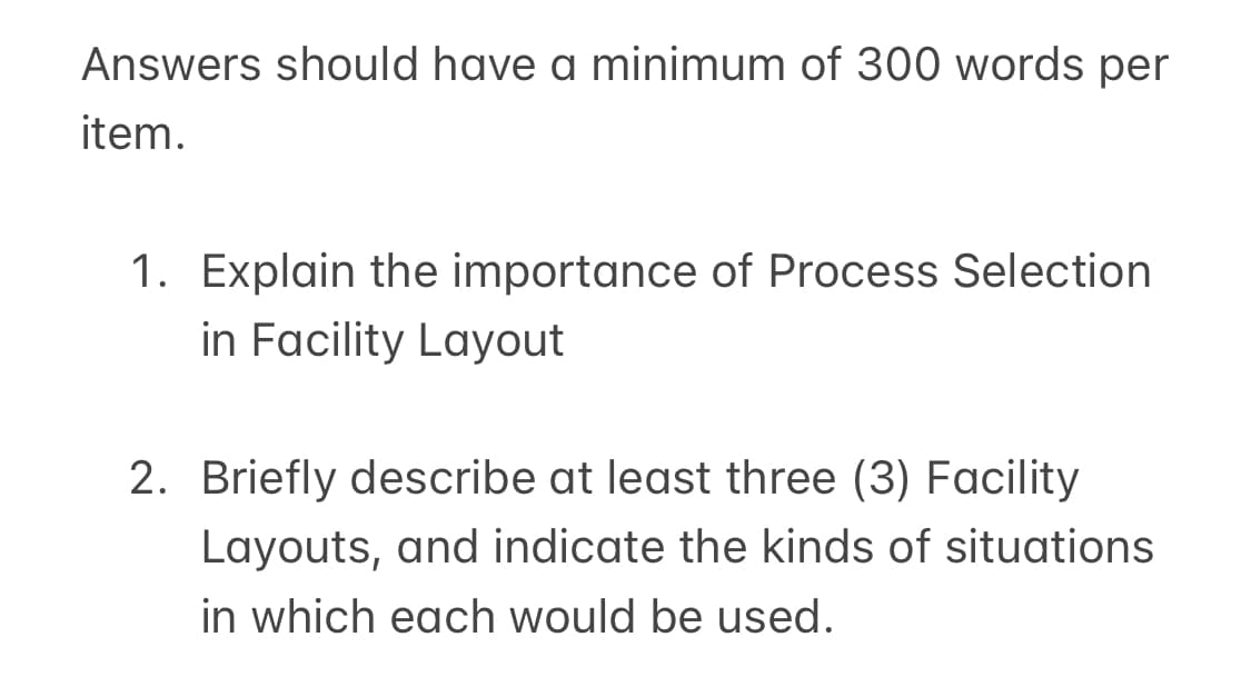 Answers should have a minimum of 300 words per
item.
1. Explain the importance of Process Selection
in Facility Layout
2. Briefly describe at least three (3) Facility
Layouts, and indicate the kinds of situations
in which each would be used.
