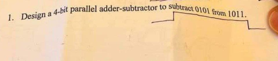 1. Design a 4-bit parallel adder-subtractor to subtract 0101 from 1011.