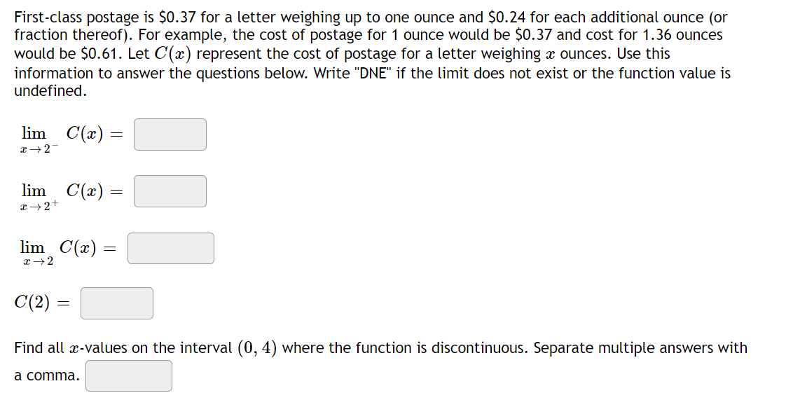 First-class postage is $0.37 for a letter weighing up to one ounce and $0.24 for each additional ounce (or
fraction thereof). For example, the cost of postage for 1 ounce would be $0.37 and cost for 1.36 ounces
would be $0.61. Let C(x) represent the cost of postage for a letter weighing a ounces. Use this
information to answer the questions below. Write "DNE" if the limit does not exist or the function value is
undefined.
lim C(x) =
x 27
lim C(x) =
x → 2+
lim_C(x) =
x 2
C(2) =
Find all x-values on the interval (0, 4) where the function is discontinuous. Separate multiple answers with
a comma.