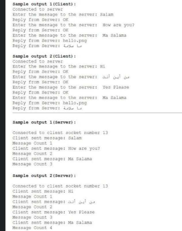 Sample output 1 (Client) :
Connected to server
Enter the message to the server: Salam
Reply from Server: OK
Enter the message to the server: How are you?
Reply from Server: OK
Enter the message to the server: Ma salama
Reply from Server: hello.png
Reply from Server: L L
Sample output 2 (Client) :
Connected to server
Enter the message to the server: Hi
Reply from Server: OK
Enter the message to the server: asi i i
Reply from Server: OK
Enter the message to the server: Yes Please
Reply from server: OK
Enter the message to the server: Ma Salama
Reply from Server: hello.png
Reply from Server: L L
Sample output 1 (Server) :
Connected to client socket number 13
Client sent message: Salam
Message Count 1
client sent message: How are you?
Message Count 2
Client sent message: Ma Salama
Message count 3
Sample output 2(Server) :
Connected to client socket number 13
client sent message: Hi
Message Count 1
Client sent message: ai is
Message Count 2
Client sent message: Yes Please
Message Count 3
Client sent message: Ma Salama
Message Count 4
