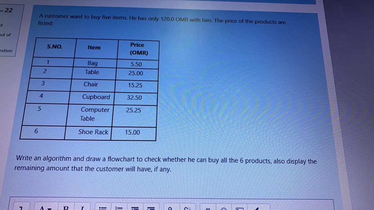 en 22
A customer want to buy five items. He has only 120.0 OMR with him. The price of the products are
listed:
ut of
S.NO.
Item
Price
estion
(OMR)
1
Bag
5.50
Table
25.00
3
Chair
15.25
4.
Cupboard
32.50
Computer
25.25
Table
6.
Shoe Rack
15.00
Write an algorithm and draw a flowchart to check whether he can buy all the 6 products, also display the
remaining amount that the customer will have, if any.
