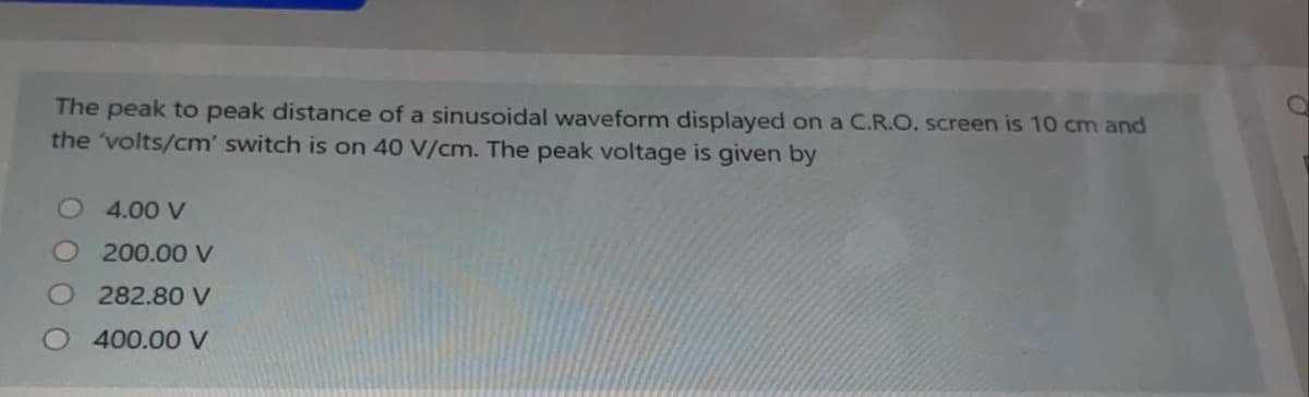 The peak to peak distance of a sinusoidal waveform displayed on a C.R.O. screen is 10 cm and
the 'volts/cm' switch is on 40 V/cm. The peak voltage is given by
O 4.00 V
O 200.00 V
282.80 V
400.00 V
