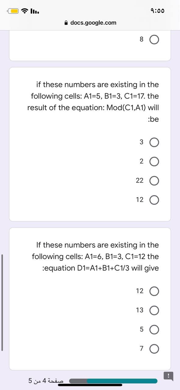 D ll.
9:00
A docs.google.com
8
if these numbers are existing in the
following cells: A1=5, B1=3, C1=17. the
result of the equation: Mod(C1,A1) will
:be
3
22
12 O
If these numbers are existing in the
following cells: A1=6, B1=3, C1=12 the
:equation D1=A1+B1+C1/3 will give
12 O
13
7 O
صفحة 4 من 5
