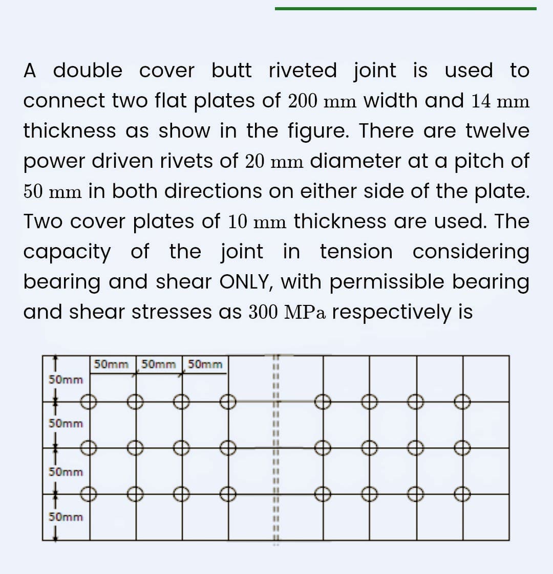 A double cover butt riveted joint is used to
connect two flat plates of 200 mm width and 14 mm
thickness as show in the figure. There are twelve
power driven rivets of 20 mm diameter at a pitch of
50 mm in both directions on either side of the plate.
Two cover plates of 10 mm thickness are used. The
capacity of the joint in tension considering
bearing and shear ONLY, with permissible bearing
and shear stresses as 300 MPa respectively is
50mm
+
50mm
50mm
50mm
50mm 50mm 50mm
11
11
11
11
11
11
11
11
11
11
11