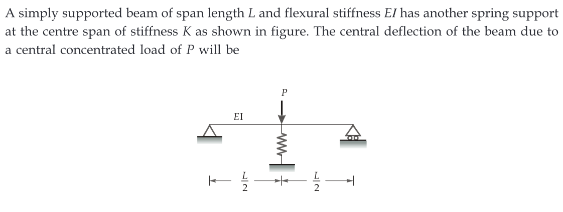 A simply supported beam of span length L and flexural stiffness EI has another spring support
at the centre span of stiffness K as shown in figure. The central deflection of the beam due to
a central concentrated load of P will be
EI
72
P
+
2
OO
T