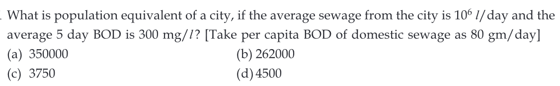What is population equivalent of a city, if the average sewage from the city is 106 // day and the
average 5 day BOD is 300 mg/1? [Take per capita BOD of domestic sewage as 80 gm/day]
(a) 350000
(c) 3750
(b) 262000
(d) 4500