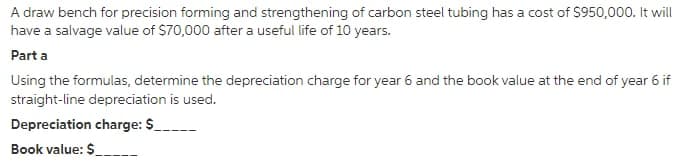 A draw bench for precision forming and strengthening of carbon steel tubing has a cost of $950,000. It will
have a salvage value of $70,000 after a useful life of 10 years.
Part a
Using the formulas, determine the depreciation charge for year 6 and the book value at the end of year 6 if
straight-line depreciation is used.
Depreciation charge: $
Book value: $-
