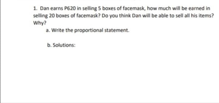 1. Dan earns P620 in selling 5 boxes of facemask, how much will be earned in
selling 20 boxes of facemask? Do you think Dan will be able to sell all his items?
Why?
a. Write the proportional statement.
b. Solutions:
