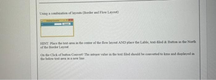Using a combination of layouts (Border and Flow Layout)
HINT: Place the text-area in the center of the flow layout AND place the Lable, text-filed & Button in the North
of the Border Layout
On the Click of button Convert! The integer value in the text filed should be converted to kms and displayed in
the below text-area in a new line
