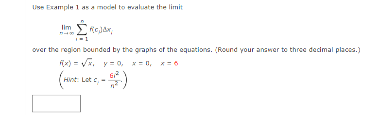 Use Example 1 as a model to evaluate the limit
lim
(c,)Ax,
n- 00
over the region bounded by the graphs of the equations. (Round your answer to three decimal places.)
f(x) = Vx, y = 0, x = 0, x = 6
6/2
Hint: Let c, =
n2
