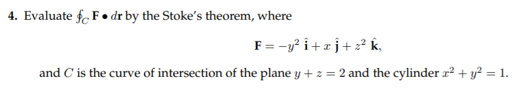 4. Evaluate fo F• dr by the Stoke's theorem, where
F = -y? î+x j+ z² k,
and C' is the curve of intersection of the plane y + z = 2 and the cylinder x² + y² = 1.
