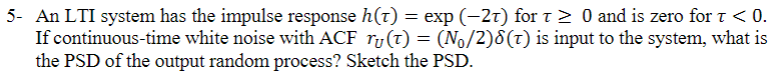 5- An LTI system has the impulse response h(t) = exp (-27) for t≥ 0 and is zero for t < 0.
If continuous-time white noise with ACF r(t) = (N₁/2)8(T) is input to the system, what is
the PSD of the output random process? Sketch the PSD.