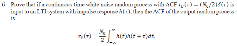 6- Prove that if a continuous-time white noise random process with ACF r(t) = (N₁/2)8(t) is
input to an LTI system with impulse response h(t), then the ACF of the output random process
is
No
Tx(t) = 1/2 hh(t)
<-00
h(t)h(t + t)dt.